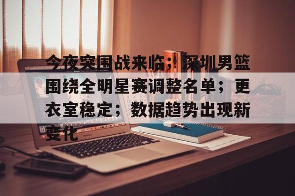 开云官网-包含今夜突围战来临；深圳男篮围绕全明星赛调整名单；更衣室稳定；数据趋势出现新变化的词条